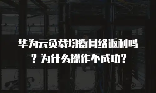 华为云负载均衡网络返利吗？为什么操作不成功？