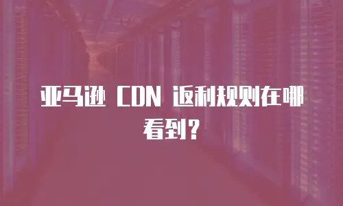 亚马逊 CDN 返利规则在哪看到？