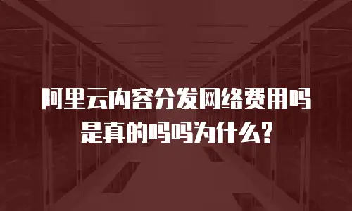 阿里云内容分发网络费用吗是真的吗吗为什么?