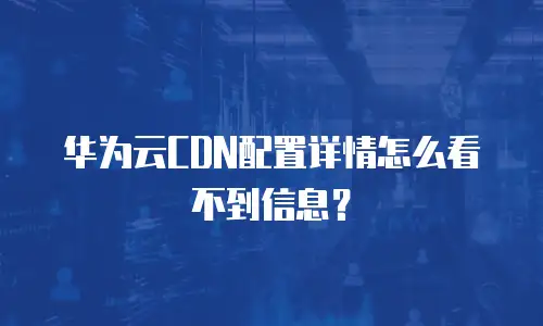 华为云CDN配置详情怎么看不到信息？