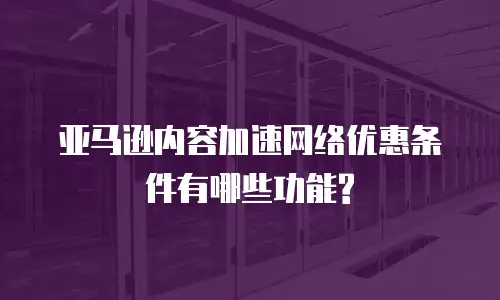 亚马逊内容加速网络优惠条件有哪些功能?