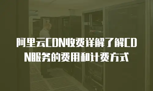 阿里云CDN收费详解了解CDN服务的费用和计费方式
