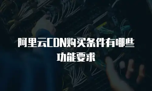 阿里云CDN购买条件有哪些功能要求