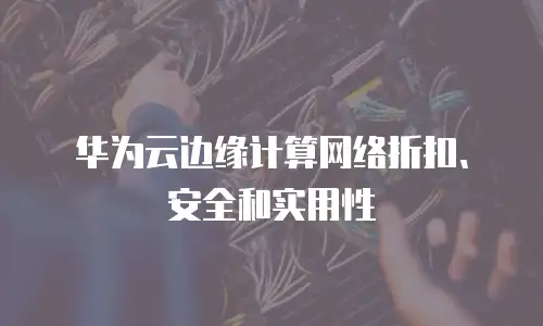 华为云边缘计算网络折扣、安全和实用性