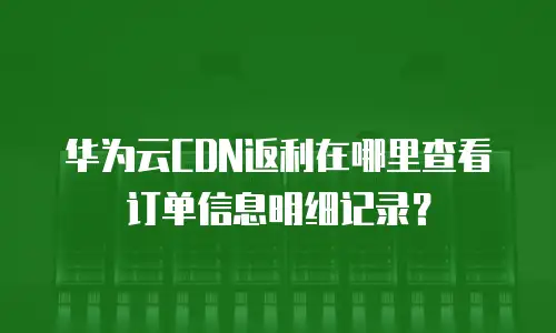 华为云CDN返利在哪里查看订单信息明细记录？