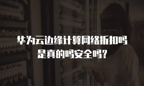 华为云边缘计算网络折扣吗是真的吗安全吗？