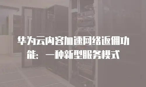 华为云内容加速网络返佣功能：一种新型服务模式