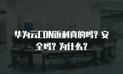 华为云CDN返利真的吗？安全吗？为什么？