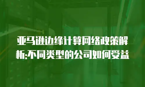 亚马逊边缘计算网络政策解析:不同类型的公司如何受益