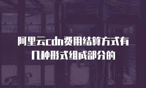 阿里云cdn费用结算方式有几种形式组成部分的