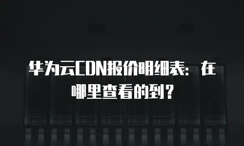 华为云CDN报价明细表：在哪里查看的到？
