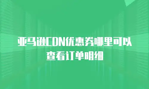 亚马逊CDN优惠券哪里可以查看订单明细