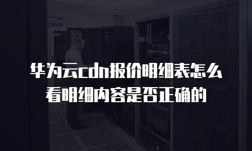 华为云cdn报价明细表怎么看明细内容是否正确的