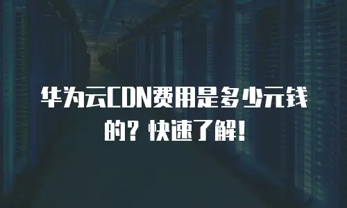 华为云CDN费用是多少元钱的？快速了解！