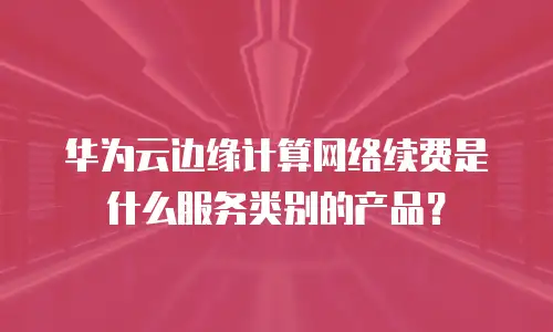 华为云边缘计算网络续费是什么服务类别的产品？
