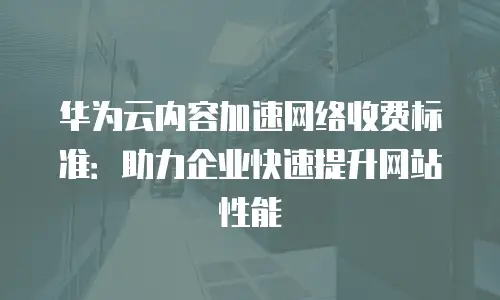 华为云内容加速网络收费标准：助力企业快速提升网站性能