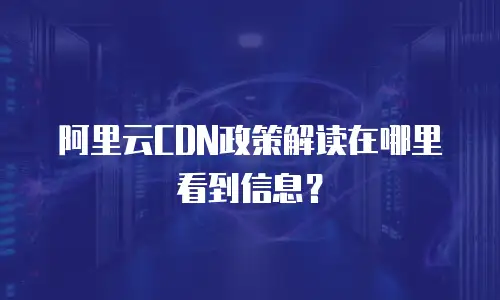 阿里云CDN政策解读在哪里看到信息？