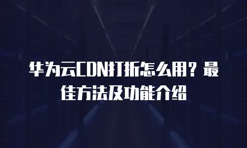 华为云CDN打折怎么用？最佳方法及功能介绍