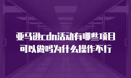 亚马逊cdn活动有哪些项目可以做吗为什么操作不行