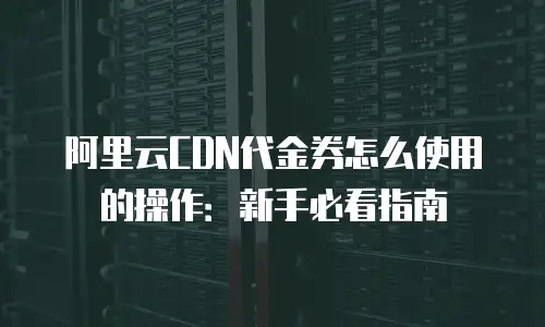 阿里云CDN代金券怎么使用的操作：新手必看指南