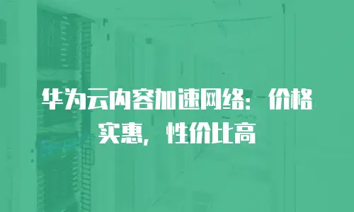 华为云内容加速网络：价格实惠，性价比高