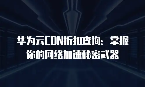 华为云CDN折扣查询：掌握你的网络加速秘密武器