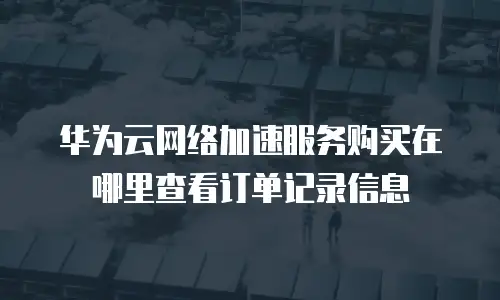 华为云网络加速服务购买在哪里查看订单记录信息
