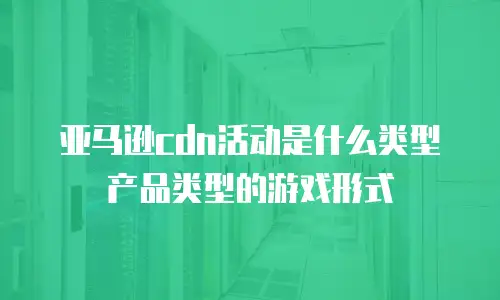 亚马逊cdn活动是什么类型产品类型的游戏形式