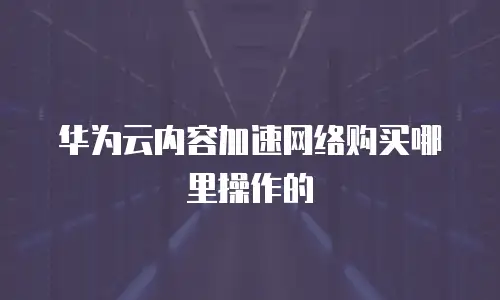 华为云内容加速网络购买哪里操作的