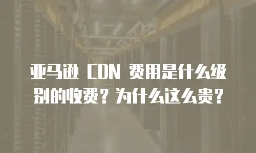 亚马逊 CDN 费用是什么级别的收费？为什么这么贵？