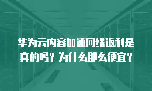 华为云内容加速网络返利是真的吗？为什么那么便宜？