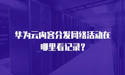 华为云内容分发网络活动在哪里看记录？