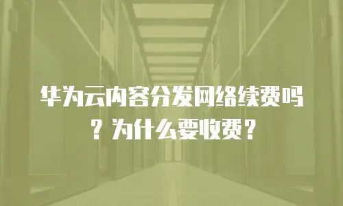 华为云内容分发网络续费吗？为什么要收费？