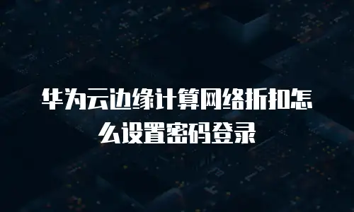 华为云边缘计算网络折扣怎么设置密码登录
