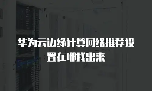 华为云边缘计算网络推荐设置在哪找出来