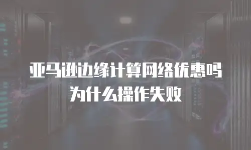 亚马逊边缘计算网络优惠吗为什么操作失败