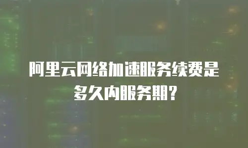 阿里云网络加速服务续费是多久内服务期？
