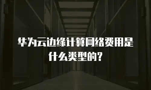 华为云边缘计算网络费用是什么类型的？