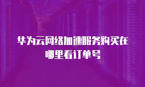 华为云网络加速服务购买在哪里看订单号
