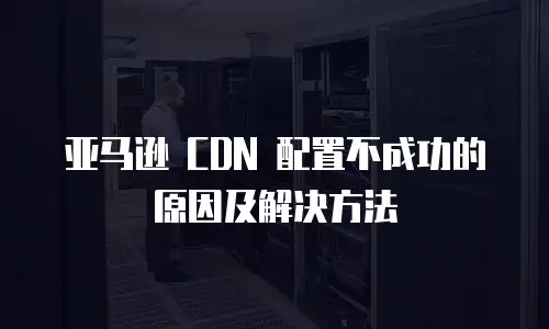亚马逊 CDN 配置不成功的原因及解决方法