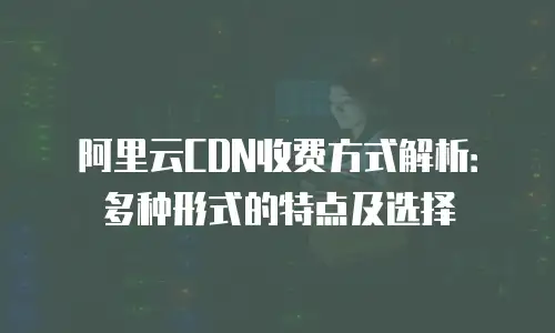 阿里云CDN收费方式解析：多种形式的特点及选择