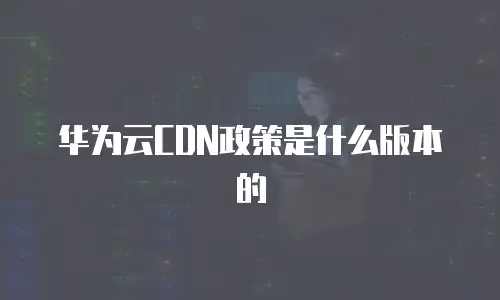 华为云CDN政策是什么版本的