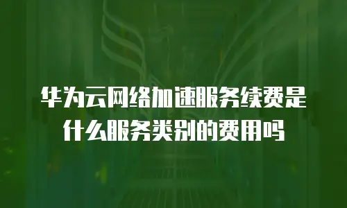 华为云网络加速服务续费是什么服务类别的费用吗