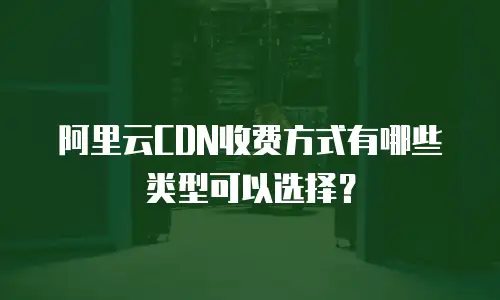 阿里云CDN收费方式有哪些类型可以选择？