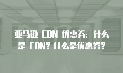 亚马逊 CDN 优惠券：什么是 CDN？什么是优惠券？