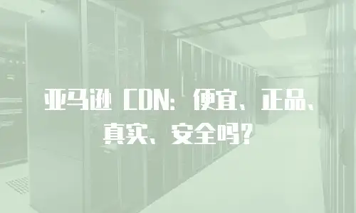 亚马逊 CDN：便宜、正品、真实、安全吗？