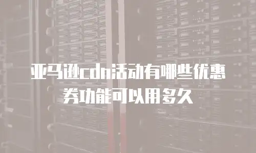 亚马逊cdn活动有哪些优惠券功能可以用多久