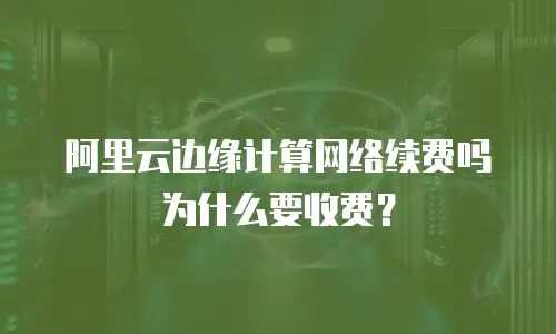 阿里云边缘计算网络续费吗为什么要收费？