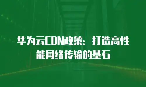 华为云CDN政策：打造高性能网络传输的基石