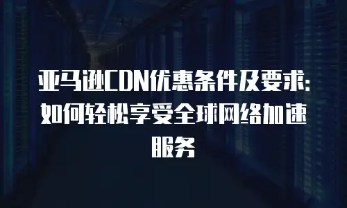 亚马逊CDN优惠条件及要求：如何轻松享受全球网络加速服务